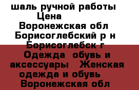 шаль ручной работы › Цена ­ 1 000 - Воронежская обл., Борисоглебский р-н, Борисоглебск г. Одежда, обувь и аксессуары » Женская одежда и обувь   . Воронежская обл.